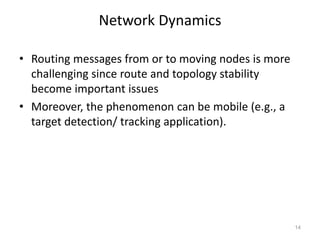 Network Dynamics
• Routing messages from or to moving nodes is more
challenging since route and topology stability
become important issues
• Moreover, the phenomenon can be mobile (e.g., a
target detection/ tracking application).
14
 