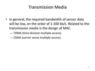 Transmission Media
• In general, the required bandwidth of sensor data
will be low, on the order of 1-100 kb/s. Related to the
transmission media is the design of MAC.
– TDMA (time-division multiple access)
– CSMA (carrier sense multiple access)
15
 