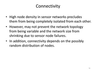 Connectivity
• High node density in sensor networks precludes
them from being completely isolated from each other.
• However, may not prevent the network topology
from being variable and the network size from
shrinking due to sensor node failures.
• In addition, connectivity depends on the possibly
random distribution of nodes.
16
 