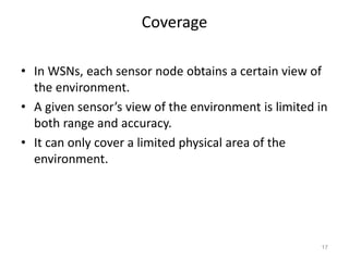 Coverage
• In WSNs, each sensor node obtains a certain view of
the environment.
• A given sensor’s view of the environment is limited in
both range and accuracy.
• It can only cover a limited physical area of the
environment.
17
 
