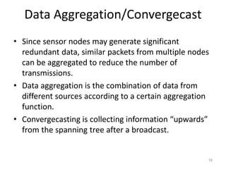 Data Aggregation/Convergecast
• Since sensor nodes may generate significant
redundant data, similar packets from multiple nodes
can be aggregated to reduce the number of
transmissions.
• Data aggregation is the combination of data from
different sources according to a certain aggregation
function.
• Convergecasting is collecting information “upwards”
from the spanning tree after a broadcast.
18
 
