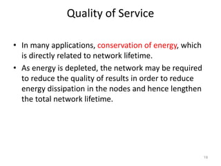 Quality of Service
• In many applications, conservation of energy, which
is directly related to network lifetime.
• As energy is depleted, the network may be required
to reduce the quality of results in order to reduce
energy dissipation in the nodes and hence lengthen
the total network lifetime.
19
 