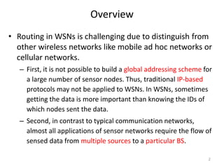 Overview
• Routing in WSNs is challenging due to distinguish from
other wireless networks like mobile ad hoc networks or
cellular networks.
– First, it is not possible to build a global addressing scheme for
a large number of sensor nodes. Thus, traditional IP-based
protocols may not be applied to WSNs. In WSNs, sometimes
getting the data is more important than knowing the IDs of
which nodes sent the data.
– Second, in contrast to typical communication networks,
almost all applications of sensor networks require the flow of
sensed data from multiple sources to a particular BS.
2
 