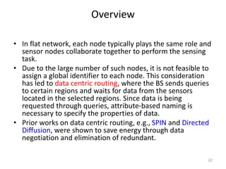 Overview
• In flat network, each node typically plays the same role and
sensor nodes collaborate together to perform the sensing
task.
• Due to the large number of such nodes, it is not feasible to
assign a global identifier to each node. This consideration
has led to data centric routing, where the BS sends queries
to certain regions and waits for data from the sensors
located in the selected regions. Since data is being
requested through queries, attribute-based naming is
necessary to specify the properties of data.
• Prior works on data centric routing, e.g., SPIN and Directed
Diffusion, were shown to save energy through data
negotiation and elimination of redundant.
22
 