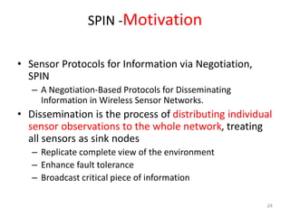 SPIN -Motivation
• Sensor Protocols for Information via Negotiation,
SPIN
– A Negotiation-Based Protocols for Disseminating
Information in Wireless Sensor Networks.
• Dissemination is the process of distributing individual
sensor observations to the whole network, treating
all sensors as sink nodes
– Replicate complete view of the environment
– Enhance fault tolerance
– Broadcast critical piece of information
24
 