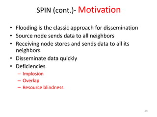 SPIN (cont.)- Motivation
• Flooding is the classic approach for dissemination
• Source node sends data to all neighbors
• Receiving node stores and sends data to all its
neighbors
• Disseminate data quickly
• Deficiencies
– Implosion
– Overlap
– Resource blindness
25
 