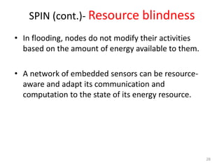 SPIN (cont.)- Resource blindness
• In flooding, nodes do not modify their activities
based on the amount of energy available to them.
• A network of embedded sensors can be resource-
aware and adapt its communication and
computation to the state of its energy resource.
28
 
