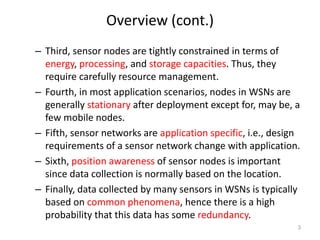Overview (cont.)
– Third, sensor nodes are tightly constrained in terms of
energy, processing, and storage capacities. Thus, they
require carefully resource management.
– Fourth, in most application scenarios, nodes in WSNs are
generally stationary after deployment except for, may be, a
few mobile nodes.
– Fifth, sensor networks are application specific, i.e., design
requirements of a sensor network change with application.
– Sixth, position awareness of sensor nodes is important
since data collection is normally based on the location.
– Finally, data collected by many sensors in WSNs is typically
based on common phenomena, hence there is a high
probability that this data has some redundancy.
3
 