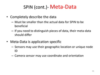 SPIN (cont.)- Meta-Data
• Completely describe the data
– Must be smaller than the actual data for SPIN to be
beneficial
– If you need to distinguish pieces of data, their meta-data
should differ
• Meta-Data is application specific
– Sensors may use their geographic location or unique node
ID
– Camera sensor may use coordinate and orientation
30
 