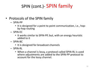 SPIN (cont.)- SPIN family
• Protocols of the SPIN family
– SPIN-PP
• It is designed for a point to point communication, i.e., hop-
by-hop routing
– SPIN-EC
• It works similar to SPIN-PP, but, with an energy heuristic
added to it
– SPIN-BC
• It is designed for broadcast channels
– SPIN-RL
• When a channel is lossy, a protocol called SPIN-RL is used
where adjustments are added to the SPIN-PP protocol to
account for the lossy channel.
31
 