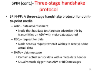 SPIN (cont.)- Three-stage handshake
protocol
• SPIN-PP: A three-stage handshake protocol for point-
to-point media
– ADV – data advertisement
• Node that has data to share can advertise this by
transmitting an ADV with meta-data attached
– REQ – request for data
• Node sends a request when it wishes to receive some
actual data
– DATA – data message
• Contain actual sensor data with a meta-data header
• Usually much bigger than ADV or REQ messages
32
 