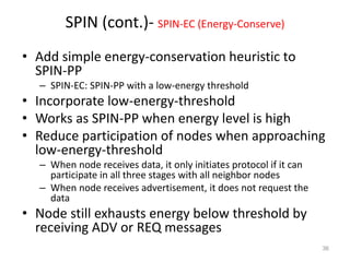 SPIN (cont.)- SPIN-EC (Energy-Conserve)
• Add simple energy-conservation heuristic to
SPIN-PP
– SPIN-EC: SPIN-PP with a low-energy threshold
• Incorporate low-energy-threshold
• Works as SPIN-PP when energy level is high
• Reduce participation of nodes when approaching
low-energy-threshold
– When node receives data, it only initiates protocol if it can
participate in all three stages with all neighbor nodes
– When node receives advertisement, it does not request the
data
• Node still exhausts energy below threshold by
receiving ADV or REQ messages
36
 