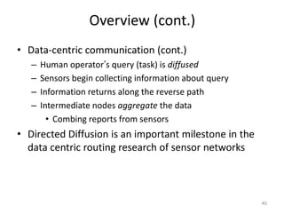 Overview (cont.)
• Data-centric communication (cont.)
– Human operator’s query (task) is diffused
– Sensors begin collecting information about query
– Information returns along the reverse path
– Intermediate nodes aggregate the data
• Combing reports from sensors
• Directed Diffusion is an important milestone in the
data centric routing research of sensor networks
40
 