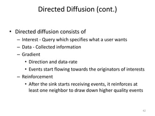 Directed Diffusion (cont.)
• Directed diffusion consists of
– Interest - Query which specifies what a user wants
– Data - Collected information
– Gradient
• Direction and data-rate
• Events start flowing towards the originators of interests
– Reinforcement
• After the sink starts receiving events, it reinforces at
least one neighbor to draw down higher quality events
42
 