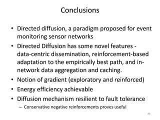 Conclusions
• Directed diffusion, a paradigm proposed for event
monitoring sensor networks
• Directed Diffusion has some novel features -
data-centric dissemination, reinforcement-based
adaptation to the empirically best path, and in-
network data aggregation and caching.
• Notion of gradient (exploratory and reinforced)
• Energy efficiency achievable
• Diffusion mechanism resilient to fault tolerance
– Conservative negative reinforcements proves useful
44
 