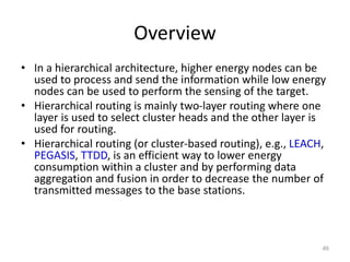 Overview
• In a hierarchical architecture, higher energy nodes can be
used to process and send the information while low energy
nodes can be used to perform the sensing of the target.
• Hierarchical routing is mainly two-layer routing where one
layer is used to select cluster heads and the other layer is
used for routing.
• Hierarchical routing (or cluster-based routing), e.g., LEACH,
PEGASIS, TTDD, is an efficient way to lower energy
consumption within a cluster and by performing data
aggregation and fusion in order to decrease the number of
transmitted messages to the base stations.
46
 