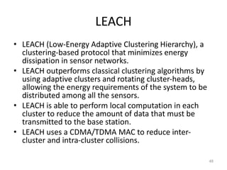 LEACH
• LEACH (Low-Energy Adaptive Clustering Hierarchy), a
clustering-based protocol that minimizes energy
dissipation in sensor networks.
• LEACH outperforms classical clustering algorithms by
using adaptive clusters and rotating cluster-heads,
allowing the energy requirements of the system to be
distributed among all the sensors.
• LEACH is able to perform local computation in each
cluster to reduce the amount of data that must be
transmitted to the base station.
• LEACH uses a CDMA/TDMA MAC to reduce inter-
cluster and intra-cluster collisions.
48
 