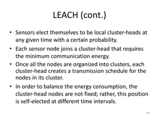 LEACH (cont.)
• Sensors elect themselves to be local cluster-heads at
any given time with a certain probability.
• Each sensor node joins a cluster-head that requires
the minimum communication energy.
• Once all the nodes are organized into clusters, each
cluster-head creates a transmission schedule for the
nodes in its cluster.
• In order to balance the energy consumption, the
cluster-head nodes are not fixed; rather, this position
is self-elected at different time intervals.
49
 