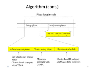 53
Algorithm (cont.)
53
Advertisement phase Cluster setup phase Broadcast schedule
Time slot
1
Time slot
2
Time slot
3
Setup phase Steady-state phase
Self-election of cluster
heads
Cluster heads compete
with CSMA
Members
compete with
CSMA
Cluster head Broadcast
CDMA code to members
Fixed-length cycle
 