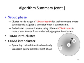 Algorithm Summary (cont.)
• Set-up phase
– Cluster heads assign a TDMA schedule for their members where
each node is assigned a time slot when it can transmit.
– Each cluster communications using different CDMA codes to
reduce interference from nodes belonging to other clusters.
• TDMA intra-cluster
• CDMA inter-cluster
– Spreading codes determined randomly
– Broadcast during advertisement phase
55
 