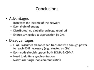 Conclusions
• Advantages
– Increases the lifetime of the network
– Even drain of energy
– Distributed, no global knowledge required
– Energy saving due to aggregation by CHs
• Disadvantages
– LEACH assumes all nodes can transmit with enough power
to reach BS if necessary (e.g., elected as CHs)
– Each node should support both TDMA & CDMA
– Need to do time synchronization
– Nodes use single-hop communication
58
 