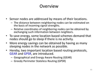 Overview
• Sensor nodes are addressed by means of their locations.
– The distance between neighboring nodes can be estimated on
the basis of incoming signal strengths.
– Relative coordinates of neighboring nodes can be obtained by
exchanging such information between neighbors.
• To save energy, some location based schemes demand that
nodes should go to sleep if there is no activity.
• More energy savings can be obtained by having as many
sleeping nodes in the network as possible.
• Hereby, two important location based routing protocols,
GEAR and GPSR, are introduced.
– Geographical and Energy Aware Routing (GEAR)
– Greedy Perimeter Stateless Routing (GPSR)
60
 