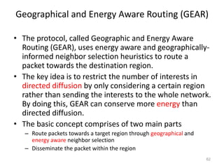 Geographical and Energy Aware Routing (GEAR)
• The protocol, called Geographic and Energy Aware
Routing (GEAR), uses energy aware and geographically-
informed neighbor selection heuristics to route a
packet towards the destination region.
• The key idea is to restrict the number of interests in
directed diffusion by only considering a certain region
rather than sending the interests to the whole network.
By doing this, GEAR can conserve more energy than
directed diffusion.
• The basic concept comprises of two main parts
– Route packets towards a target region through geographical and
energy aware neighbor selection
– Disseminate the packet within the region
62
 