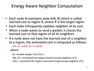 Energy Aware Neighbor Computation
• Each node N maintains state h(N, R) which is called
learned cost to region R, where R is the target region
• Each node infrequently updates neighbor of its cost
• When a node wants to send a packet, it checks the
learned cost to that region of all its neighbors
• If a node does not have the learned cost of a neighbor
to a region, the estimated cost is computed as follows:
c(Ni, R) = αd(Ni, R) + (1-α)e(Ni)
where
α = tunable weight, from 0 to 1.
d(Ni, R) = normalized the largest distance among neighbors of N
e(Ni) = normalized the largest consumed energy among neighbors of N
63
 
