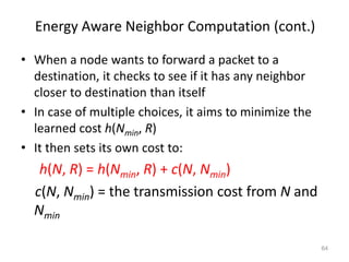 Energy Aware Neighbor Computation (cont.)
• When a node wants to forward a packet to a
destination, it checks to see if it has any neighbor
closer to destination than itself
• In case of multiple choices, it aims to minimize the
learned cost h(Nmin, R)
• It then sets its own cost to:
h(N, R) = h(Nmin, R) + c(N, Nmin)
c(N, Nmin) = the transmission cost from N and
Nmin
64
 