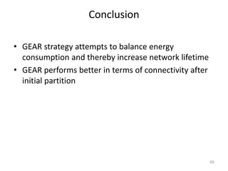 Conclusion
• GEAR strategy attempts to balance energy
consumption and thereby increase network lifetime
• GEAR performs better in terms of connectivity after
initial partition
65
 