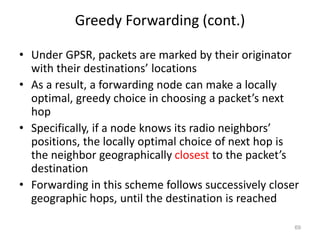 Greedy Forwarding (cont.)
• Under GPSR, packets are marked by their originator
with their destinations’ locations
• As a result, a forwarding node can make a locally
optimal, greedy choice in choosing a packet’s next
hop
• Specifically, if a node knows its radio neighbors’
positions, the locally optimal choice of next hop is
the neighbor geographically closest to the packet’s
destination
• Forwarding in this scheme follows successively closer
geographic hops, until the destination is reached
69
 