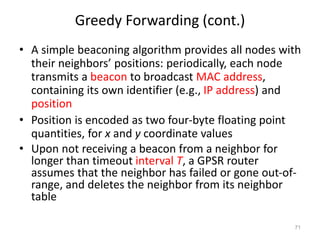 Greedy Forwarding (cont.)
• A simple beaconing algorithm provides all nodes with
their neighbors’ positions: periodically, each node
transmits a beacon to broadcast MAC address,
containing its own identifier (e.g., IP address) and
position
• Position is encoded as two four-byte floating point
quantities, for x and y coordinate values
• Upon not receiving a beacon from a neighbor for
longer than timeout interval T, a GPSR router
assumes that the neighbor has failed or gone out-of-
range, and deletes the neighbor from its neighbor
table
71
 