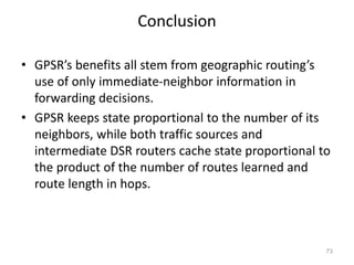 Conclusion
• GPSR’s benefits all stem from geographic routing’s
use of only immediate-neighbor information in
forwarding decisions.
• GPSR keeps state proportional to the number of its
neighbors, while both traffic sources and
intermediate DSR routers cache state proportional to
the product of the number of routes learned and
route length in hops.
73
 