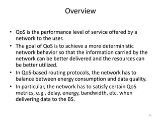 Overview
• QoS is the performance level of service offered by a
network to the user.
• The goal of QoS is to achieve a more deterministic
network behavior so that the information carried by the
network can be better delivered and the resources can
be better utilized.
• In QoS-based routing protocols, the network has to
balance between energy consumption and data quality.
• In particular, the network has to satisfy certain QoS
metrics, e.g., delay, energy, bandwidth, etc. when
delivering data to the BS.
75
 