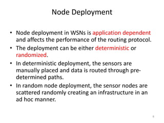 Node Deployment
• Node deployment in WSNs is application dependent
and affects the performance of the routing protocol.
• The deployment can be either deterministic or
randomized.
• In deterministic deployment, the sensors are
manually placed and data is routed through pre-
determined paths.
• In random node deployment, the sensor nodes are
scattered randomly creating an infrastructure in an
ad hoc manner.
8
 