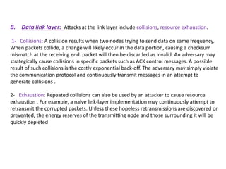 B. Data link layer: Attacks at the link layer include collisions, resource exhaustion.
1- Collisions: A collision results when two nodes trying to send data on same frequency.
When packets collide, a change will likely occur in the data portion, causing a checksum
mismatch at the receiving end. packet will then be discarded as invalid. An adversary may
strategically cause collisions in specific packets such as ACK control messages. A possible
result of such collisions is the costly exponential back-off. The adversary may simply violate
the communication protocol and continuously transmit messages in an attempt to
generate collisions .
2- Exhaustion: Repeated collisions can also be used by an attacker to cause resource
exhaustion . For example, a naive link-layer implementation may continuously attempt to
retransmit the corrupted packets. Unless these hopeless retransmissions are discovered or
prevented, the energy reserves of the transmitting node and those surrounding it will be
quickly depleted
 