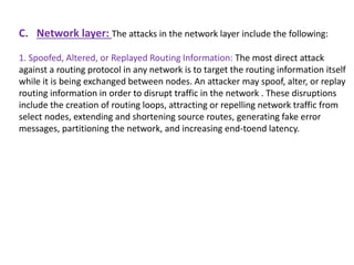 C. Network layer: The attacks in the network layer include the following:
1. Spoofed, Altered, or Replayed Routing Information: The most direct attack
against a routing protocol in any network is to target the routing information itself
while it is being exchanged between nodes. An attacker may spoof, alter, or replay
routing information in order to disrupt traffic in the network . These disruptions
include the creation of routing loops, attracting or repelling network traffic from
select nodes, extending and shortening source routes, generating fake error
messages, partitioning the network, and increasing end-toend latency.
 