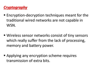  Encryption-decryption techniques meant for the
traditional wired networks are not capable in
WSN.
 Wireless sensor networks consist of tiny sensors
which really suffer from the lack of processing,
memory and battery power.
 Applying any encryption scheme requires
transmission of extra bits.
Cryptography
 