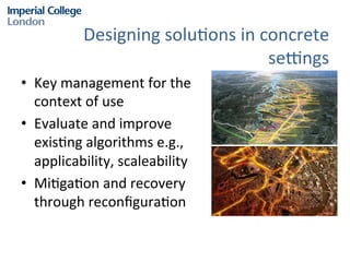 Designing	
  solu?ons	
  in	
  concrete	
  
se^ngs	
  
•  Key	
  management	
  for	
  the	
  
context	
  of	
  use	
  
•  Evaluate	
  and	
  improve	
  
exis?ng	
  algorithms	
  e.g.,	
  
applicability,	
  scaleability	
  
•  Mi?ga?on	
  and	
  recovery	
  
through	
  reconﬁgura?on	
  

 