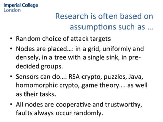 Research	
  is	
  oPen	
  based	
  on	
  	
  
assump?ons	
  such	
  as	
  …	
  	
  
•  Random	
  choice	
  of	
  a@ack	
  targets	
  	
  
•  Nodes	
  are	
  placed…:	
  in	
  a	
  grid,	
  uniformly	
  and	
  
densely,	
  in	
  a	
  tree	
  with	
  a	
  single	
  sink,	
  in	
  pre-­‐
decided	
  groups.	
  	
  
•  Sensors	
  can	
  do…:	
  RSA	
  crypto,	
  puzzles,	
  Java,	
  
homomorphic	
  crypto,	
  game	
  theory….	
  as	
  well	
  
as	
  their	
  tasks.	
  	
  
•  All	
  nodes	
  are	
  coopera?ve	
  and	
  trustworthy,	
  
faults	
  always	
  occur	
  randomly.	
  	
  

 