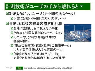 2015/3/18 Interface Device Laboratory, Kanazawa University http://ifdl.jp/
計測技術がユーザの手から離れると？
計測したい人（ユーザ）←→開発者（メーカ）
明確に分離・不可侵（コスト、知財、・・・）
事例：3.11後の福島の放射能計測
生活に直結し、目に見えない事象
きわめて強固な観測のモチベーション
その一方、非科学的（感情的）な
議論が横行
「事故の当事者（東電・政府）の観測データ」
に対する不信感が大きな背景の一つ
「科学的な方法で観測したデータを、
定量的・科学的に解釈する」ことが重要
 