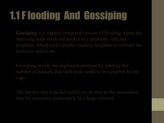 1.1Flooding And Gossiping
• Gossiping is a slightly enhanced version of ﬂooding where the
receiving node sends the packet to a randomly selected
neighbor, which picks another random neighbor to forward the
packet to and so on.
• Gossiping avoids the implosion problem by limiting the
number of packets that each node sends to its neighbor to one
copy.
• The latency that a packet suffers on its way to the destination
may be excessive, particularly in a large network.
 