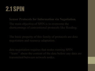 2.1SPIN
• Sensor Protocols for Information via Negotiation.
• The main objective of SPIN is to overcome the
shortcomings of conventional protocols like flooding.
• The basic property of this family of protocols are data
negotiation and resource adaptation.
• data negotiation requires that nodes running SPIN
‘‘learn’’ about the content of the data before any data are
transmitted between network nodes.
 