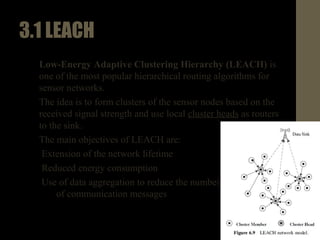 3.1LEACH
• Low-energy adaptive clustering hierarchy (LEACH) is one of
the most popular hierarchical routing algorithms for sensor
networks.
• The idea is to form clusters of the sensor nodes based on the
received signal strength and use local cluster heads as routers
to the sink.
• The main objectives of LEACH are:
1. Extension of the network lifetime
2. Reduced energy consumption
3. Use of data aggregation to reduce the number
of communication messages
 