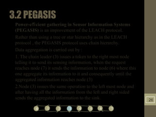 3.2PEGASIS
• Power-eﬃcient gathering in Sensor Information Systems
(PEGASIS) is an improvement of the LEACH protocol.
• Rather than using a tree or star hierarchy as in the LEACH
protocol , the PEGASIS protocol uses chain hierarchy.
• Data aggregation is carried out by :
• 1. The chain leader (3) issues a token to the right most node
telling it to send its sensing information, when the request
reaches node (7) it sends the information to node (6) where this
one aggregate its information to it and consequently until the
aggregated information reaches node (3)
• 2.Node (3) issues the same operation to the left most node and
after having all the information from the left and right sided
sends the aggregated information to the sink.
43 5 6210 7
 
