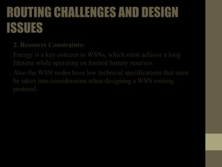 ROUTINGCHALLENGESANDDESIGNISSUES
2. Resource Constraints:
• Energy is a key concern in WSNs, which must achieve a long
lifetime while operating on limited battery reserves.
• Also the WSN nodes have low technical specifications that
must be taken into consideration when designing a WSN
routing protocol.
 