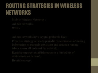 ROUTINGSTRATEGIESINWIRELESS
NETWORKS
• Mobile Wireless Networks :
• Ad-hoc networks.
• WSNs.
• Ad-hoc networks have several protocols like :
1. Proactive strategy relies on periodic dissemination of routing
information to maintain consistent and accurate routing
tables across all nodes of the network.
2. Reactive strategy :establish routes to a limited set of
destinations on demand..
3. Hybrid strategy.
 