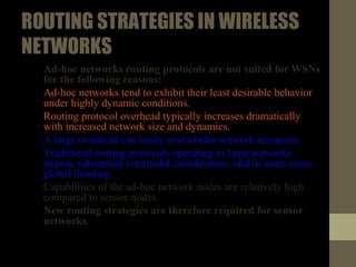 ROUTINGSTRATEGIESINWIRELESS
NETWORKS
• Ad-hoc networks routing protocols are not suited for WSNs for the
following reasons:
1. Ad-hoc networks tend to exhibit their least desirable behavior under
highly dynamic conditions.
2. Routing protocol overhead typically increases dramatically with
increased network size and dynamics.
3. A large overhead can easily overwhelm network resources.
Furthermore.
4. Traditional routing protocols operating in large networks require
substantial internodal coordination, and in some cases global
flooding.
5. Capabilities of the ad-hoc network nodes are relatively high
compared to sensor nodes
• New routing strategies are therefore required for sensor networks.
 