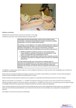 Robótica y simulación
Habitualmente suele denominarse a este tipo de “pacientes” como robots.
La definición que da para “robot” la Robot Industries Association (RIA): (7)
"Manipulador funcional reprogramable, capaz de mover material, piezas,
herramientas o dispositivos especializados mediante movimientos variables
programados, con el fin de realizar tareas diversas".
Sin embargo, con esta definición ¿nos queda verdaderamente claro cuáles son
aquellos aspectos que distinguen a un robot de otros automatismos y de otros
elementos manipuladores, como máquinas, herramientas y similares?
Destaquemos algunas de las características en las que radica esta distinción:
Multifuncionalidad: versatilidad para llevar a cabo distintas tareas,
incluso aquellas no previstas en principio por los diseñadores, lo cual
implica na considerable auto-adaptabilidad al entorno.
Programabilidad: capacidad para modificar la tarea mediante el cambio
de program, que propicia su adaptación rápida y económica a diferentes
aplicaciones.
Se suele entender también que un robot goza de un elevado grado de
autonomía y de autoplanificación, de modo que es capaz de hacer su tarea sin
interención del operador, tomando las decisiones oportunas a partir de la
información que recaban sus sensores, gracias al programa almacenado en su
memoria.
En definitiva, un robot es capaz de hacer algo por sí mismo (inteligencia artificial) que no está hoy dentro de las posibilidades que nos ofrecen los
simuladores de alta fidelidad.
Quizás entonces sea tiempo de hablar de tecnología en general y no de robótica cuando hablemos de simulación, al menos hasta que llegue el
tiempo en que los simuladores puedan tomar decisiones por sí mismos.
Diversos estudios han demostrado la importancia de la simulación en la capacitación permanente para disminuir los errores médicos.
Algunos de los estudios son el de Morey J. C., en 2002(8) que evidenció la reducción en las tasas de error clínico del 30,9 al 4,4% al mejorar las
actitudes de trabajo en equipo en servicios de urgencias o el de Sexton J., de 2006(9) que mostró que con una intervención sobre la actitud de trabajo
en el pabellón de internación de cirugía, obtuvo un descenso del 50% en las tasas de sepsis post-operatorias.
Como conclusión podríamos decir que el avance de la tecnología permite que día a día los profesionales de salud mejoren sus competencias a
través de una herramienta educativa diferente, que se traduce en la disminución de errores evitables y por consiguiente en seguridad para los
pacientes.
Para finalizar un resumen de los puntos más destacados:
converted by Web2PDFConvert.com
 