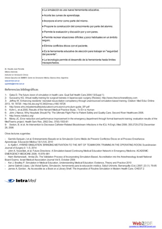 ♦ La simulación es una nueva herramienta educativa.
♦ Acorta las curvas de aprendizaje.
♦ Incorpora el error como parte del mismo.
♦ Propone la construcción del conocimiento por parte del alumno.
♦ Permite la evaluación y discusión por y con pares.
♦ Permite recrear situaciones difíciles y poco habituales en un ámbito
seguro.
♦ Elimina conflictos éticos con el paciente.
♦ Es la herramienta educativa de elección para trabajar en "seguridad
del paciente".
♦ La tecnología permite el desarrollo de la herramienta hasta límites
insospechados.
Dr. Claudio José Perretta
Médico Internista
Instructor en Simulación Clínica
Director Ejecutivo de SIMMER, Centro de Simulación Médica, Buenos Aires; Argentina
www.simmer.com.ar
cjperretta@simmer.com.ar
Referencias bibliográficas
1- Gaba D. The future vision of simulation in health care. Qual Saf Health Care 2004;13(Suppl 1)
2- Gurusamy KS, Virtual reality training for surgical trainees in laparoscopic surgery (Review). http://www.thecochranelibrary.com
3- Jeffrey W. Enhancing residents’ neonatal resuscitation competency through unannounced simulation-based training. Citation: Med Educ Online
2013, 18: 18726 - http://dx.doi.org/10.3402/meo.v18i0.18726
4- http://www.who.int/patientsafety/education/curriculum/curriculum-guide_SP.pdf
5- Kohn L. et al.2000, Results of the Harvard Medical Practice Study , To Err is Human
6- John J Nance. Why Hospitals Should Fly: The Ultimate Flight Plan to Patient Safety and Quality Care. Second River Healthcare 2008.
7- http://www.robotics.org/
8- Morey JC. Error reduction and performance improvement in the emergency department through formal teamwork training: evaluation results of the
MedTeams project. Health Serv Res. 2002 Dec; 37(6):1553-81
9- Sexton, B. et al. An Intervention to Decrease Catheter-Related Bloodstream Infections in the ICU. N Engl J Med 2006; 355:2725-2732 December
28, 2006
Otras lecturas sugeridas:
- Garrido-Sanjuán J et al. Entrenamiento Basado en la Simulación Como Medio de Prevenir Conflictos Éticos en el Proceso Enseñanza-
Aprendizaje. Educación Médica 13(1):5-6, 2010
- A. Kjellin1, HYBRID SIMULATION: BRINGING MOTIVATION TO THE ART OF TEAMWORK TRAINING IN THE OPERATING ROOM. Scandinavian
Journal of Surgery 0: 1–5, 2014
- John A. Vozenilek, et al. Future Directions: A Simulation-based Continuing Medical Education Network in Emergency Medicine. ACADEMIC
EMERGENCY MEDICINE 2008; 15:978–981
- Haim Berkenstadt, Amitai Ziv. The Validation Process of Incorporating Simulation-Based. Accreditation into the Anesthesiology Israeli National
Board Exams. Israel Medical Association Journal Vol 8, October 2006
- Ker J, Bradley P. Simulation in Medical Education. Understanding Medical Education: Evidence, Theory and Practice 2010
- Jaime Galindo López, Lila Visbal Spirko. Simulación, herramienta para la educación médica. Salud Uninorte. Barranquilla (Col.) 2007; 23 (1): 79-95
- James A. Gordon. As Accessible as a Book on a Library Shelf. The Imperative of Routine Simulation in Modern Health Care. CHEST 2
converted by Web2PDFConvert.com
 